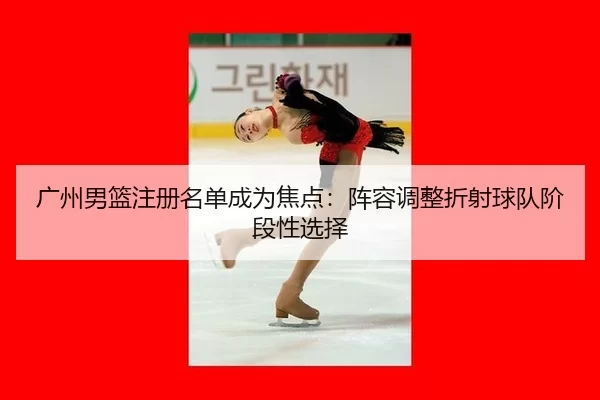 广州男篮注册名单成为焦点：阵容调整折射球队阶段性选择